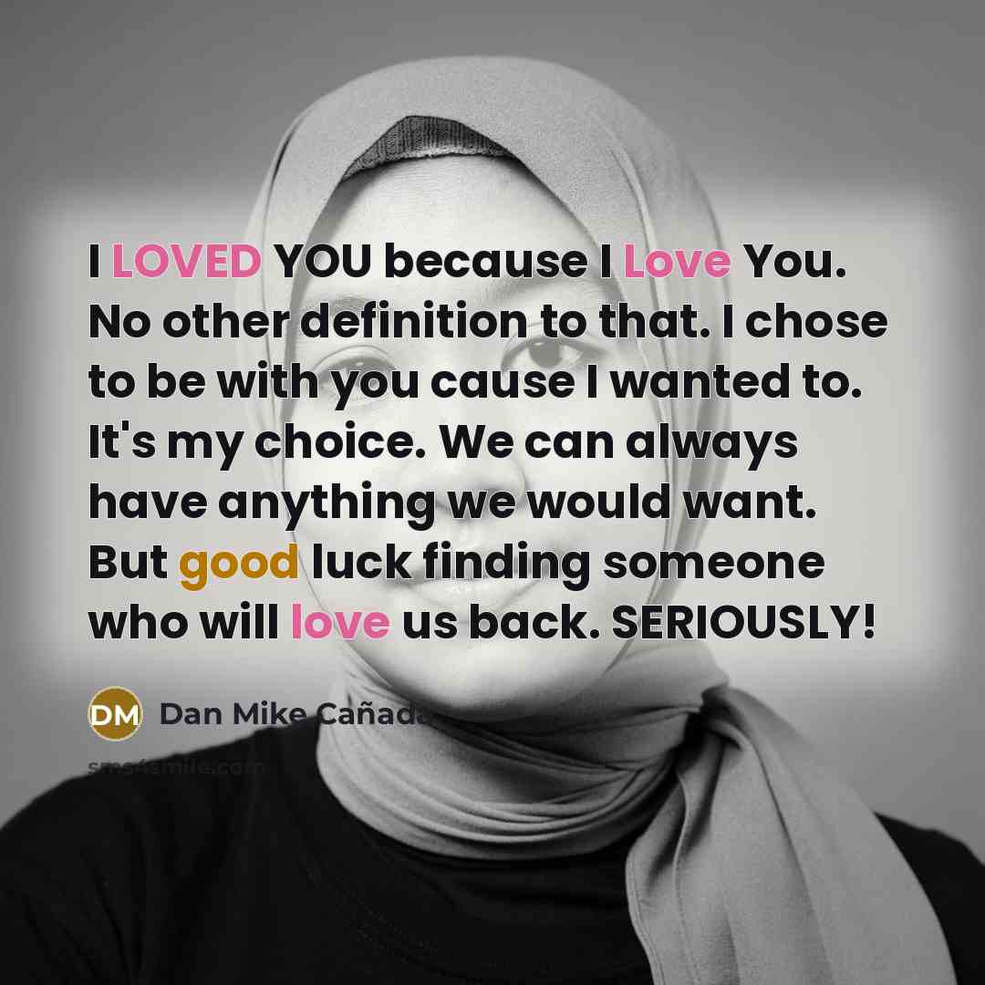 “I LOVED YOU because I Love You. No other definition to that. I chose to be with you cause I wanted to. It's my choice. We can always have anything we would want. But good luck finding someone who will love us back. SERIOUSLY!” quote by Dan Mike Cañada