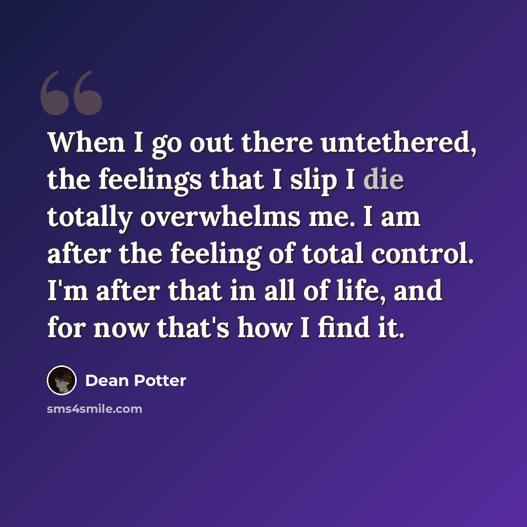 “When I go out there untethered, the feelings that I slip I die totally overwhelms me. I am after the feeling of total control. I'm after that in all of life, and for now that's how I find it.” quote by Dean Potter