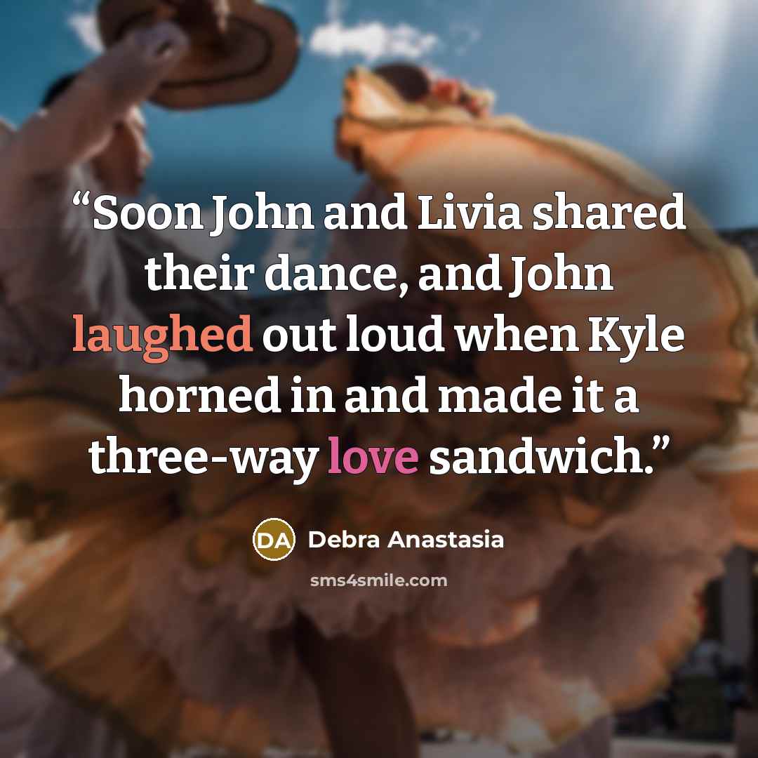“Soon John and Livia shared their dance, and John laughed out loud when Kyle horned in and made it a three-way love sandwich.” quote by Debra Anastasia