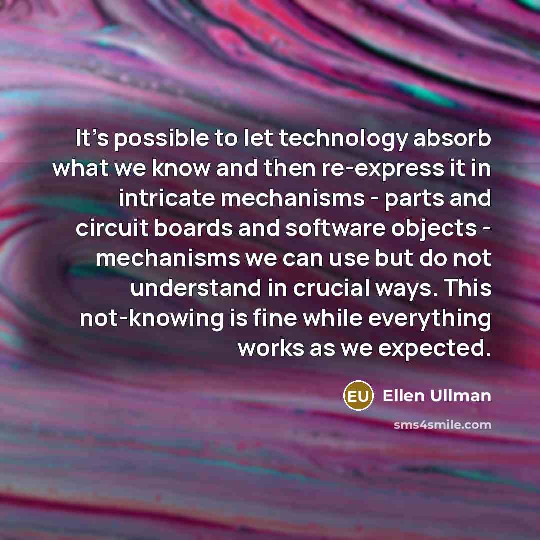 “It's possible to let technology absorb what we know and then re-express it in intricate mechanisms - parts and circuit boards and software objects - mechanisms we can use but do not understand in crucial ways. This not-knowing is fine while everything works as we expected.” quote by Ellen Ullman