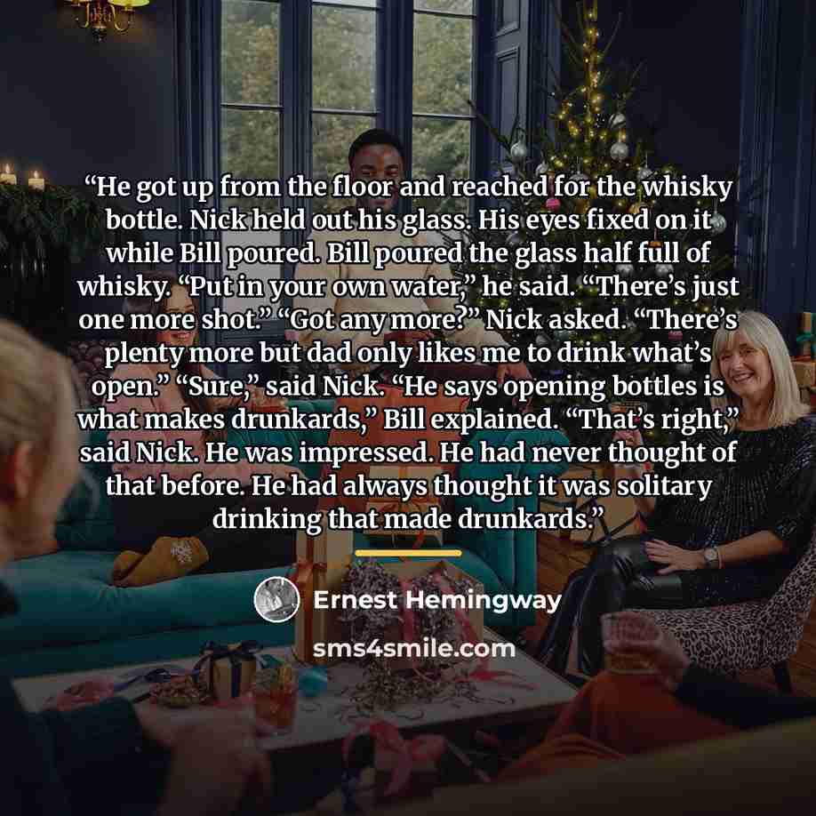 “He got up from the floor and reached for the whisky bottle. Nick held out his glass. His eyes fixed on it while Bill poured. Bill poured the glass half full of whisky. “Put in your own water,” he said. “There’s just one more shot.” “Got any more?” Nick asked. “There’s plenty more but dad only…” quote by Ernest Hemingway