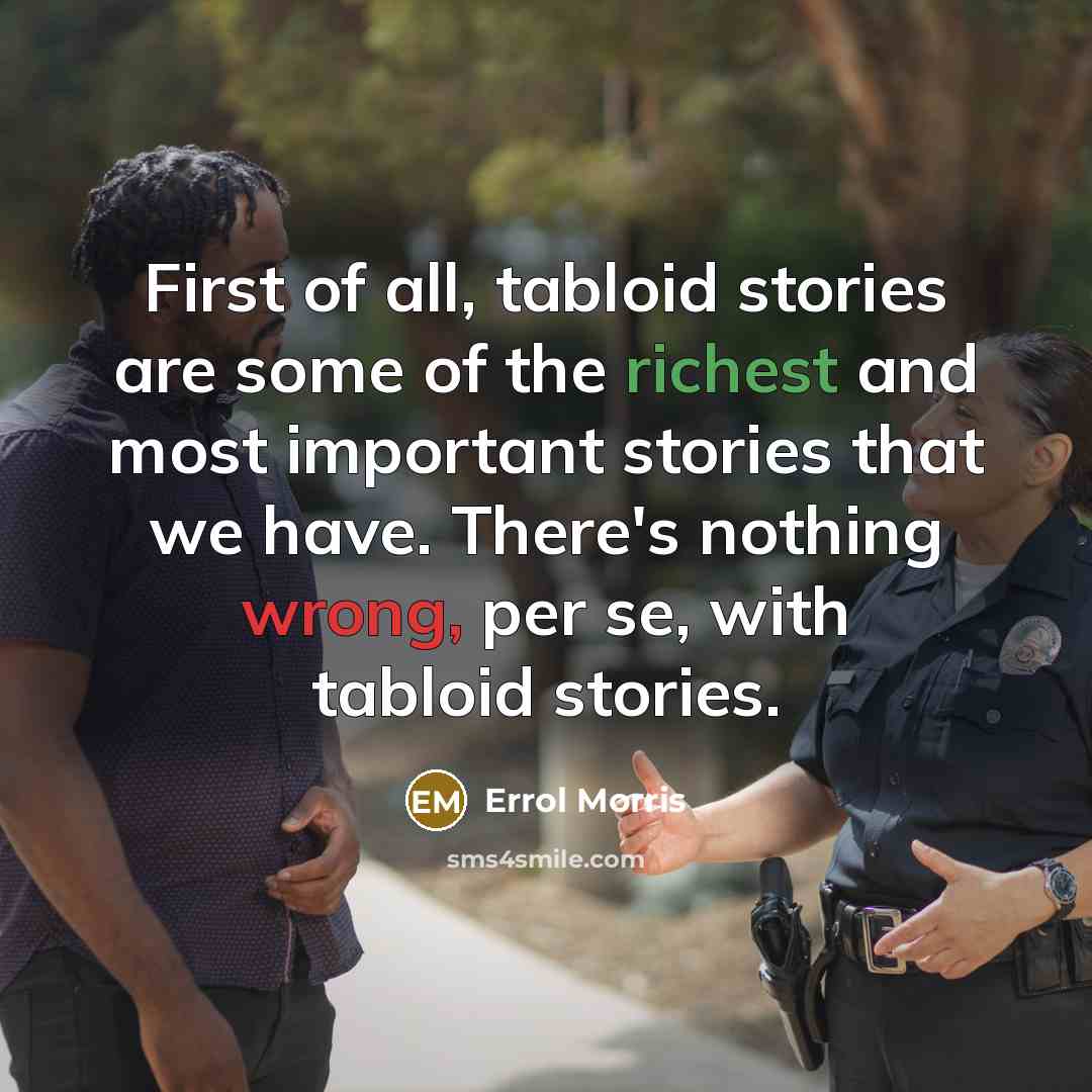 “First of all, tabloid stories are some of the richest and most important stories that we have. There's nothing wrong, per se, with tabloid stories.” quote by Errol Morris