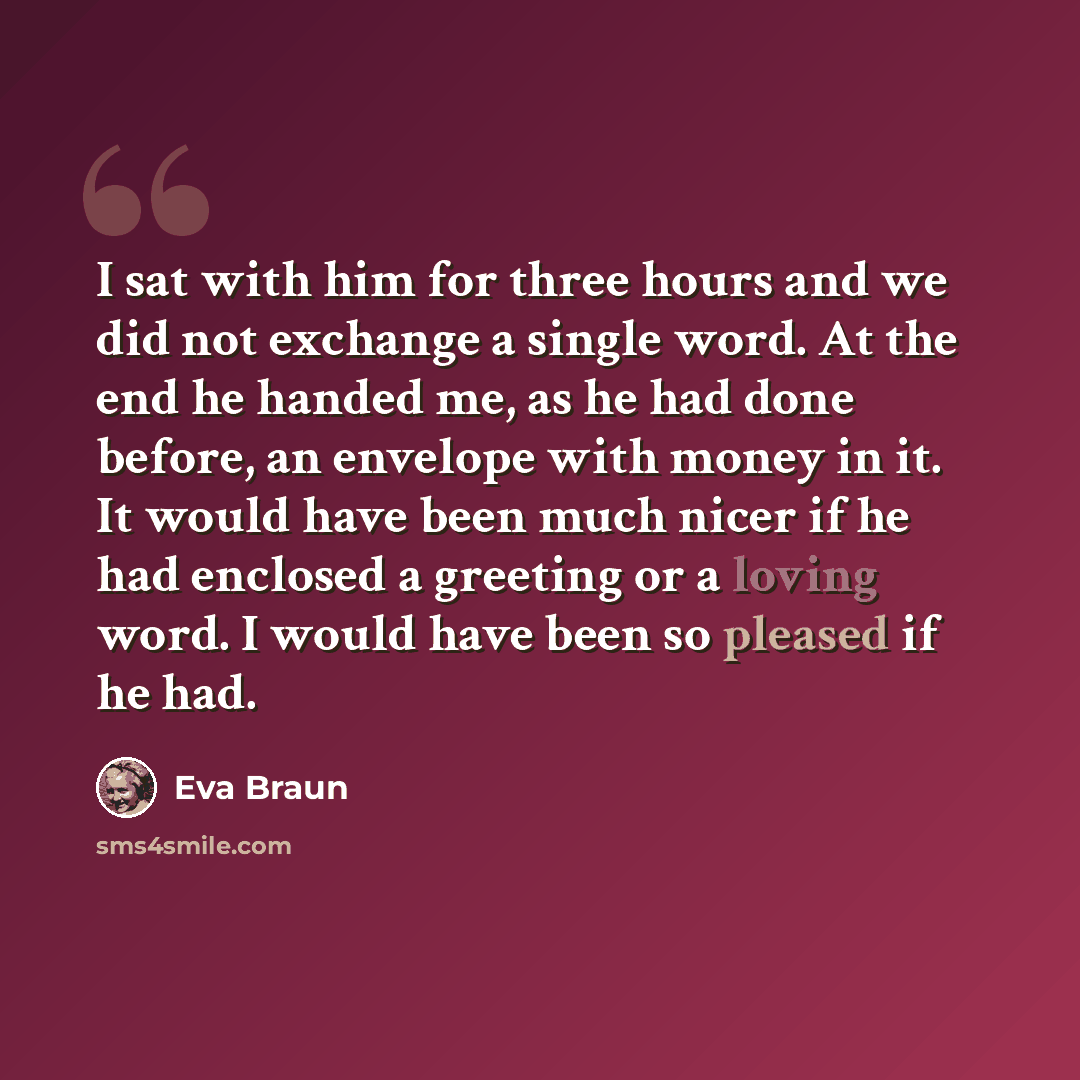 “I sat with him for three hours and we did not exchange a single word. At the end he handed me, as he had done before, an envelope with money in it. It would have been much nicer if he had enclosed a greeting or a loving word. I would have been so pleased if he had.” quote by Eva Braun