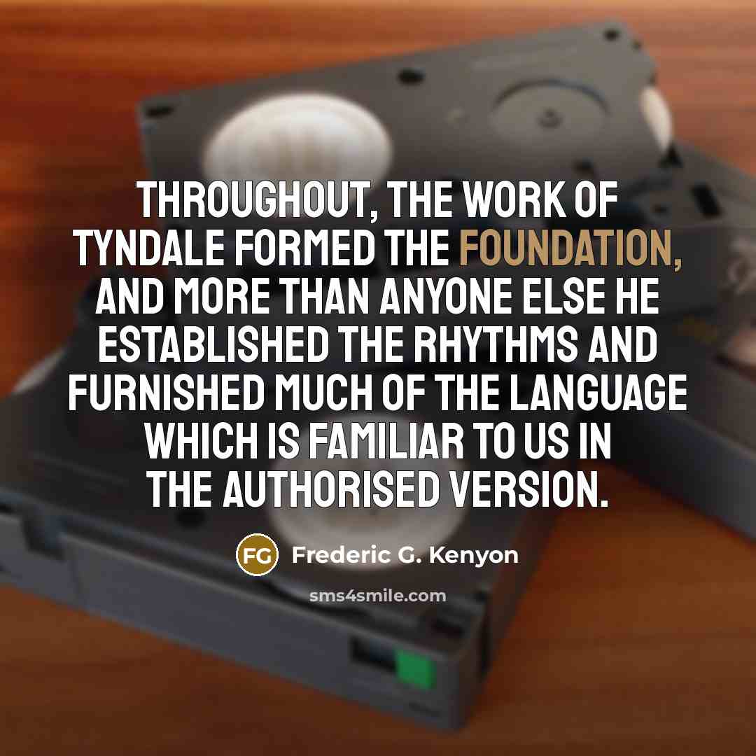“Throughout, the work of Tyndale formed the foundation, and more than anyone else he established the rhythms and furnished much of the language which is familiar to us in the Authorised Version.” quote by Frederic G. Kenyon
