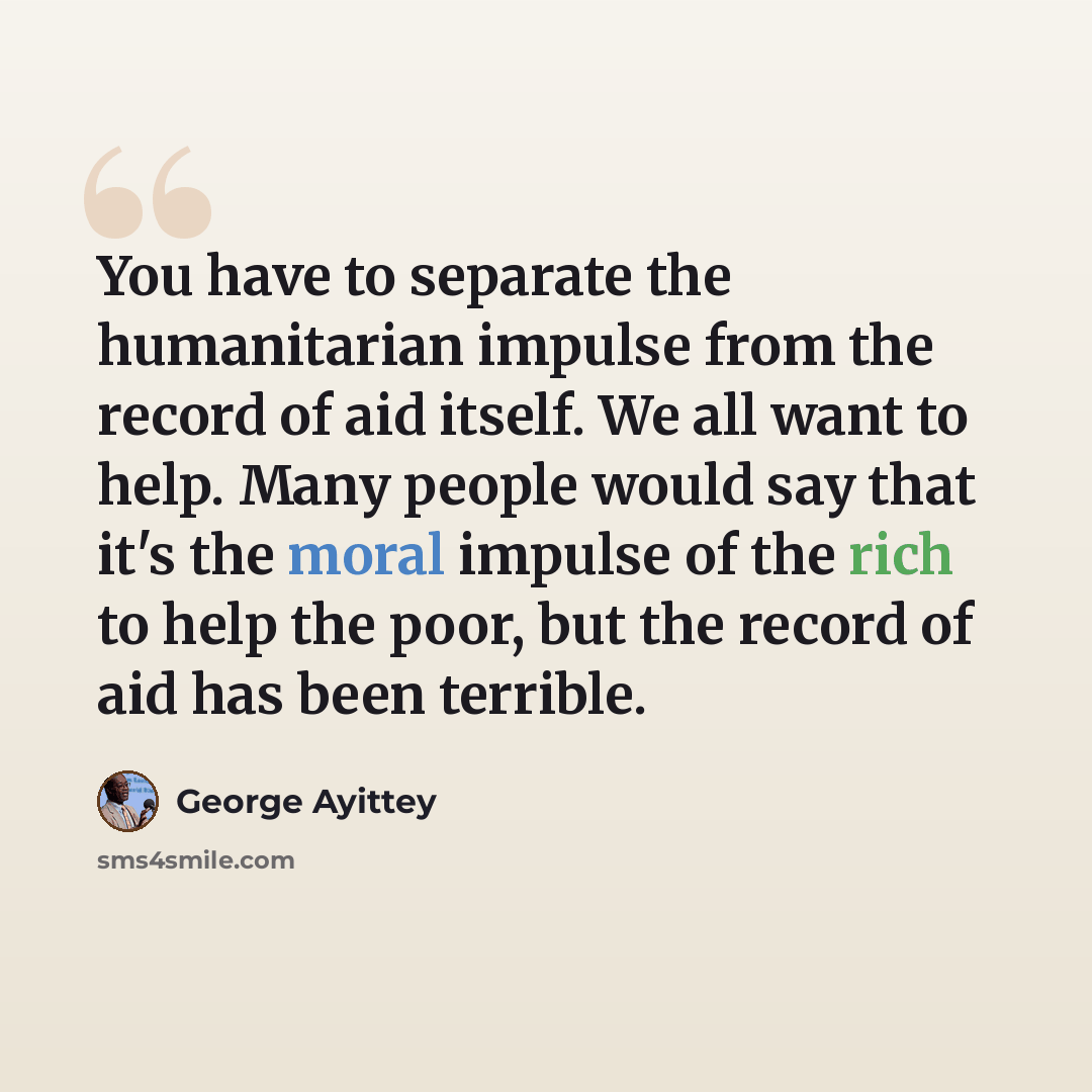 “You have to separate the humanitarian impulse from the record of aid itself. We all want to help. Many people would say that it's the moral impulse of the rich to help the poor, but the record of aid has been terrible.” quote by George Ayittey