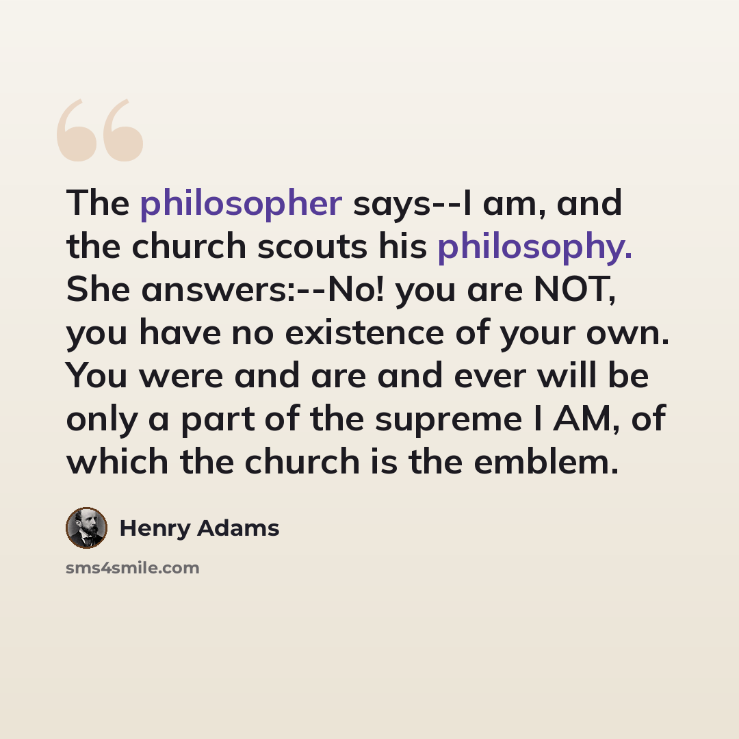 “The philosopher says--I am, and the church scouts his philosophy. She answers:--No! you are NOT, you have no existence of your own. You were and are and ever will be only a part of the supreme I AM, of which the church is the emblem.” quote by Henry Adams