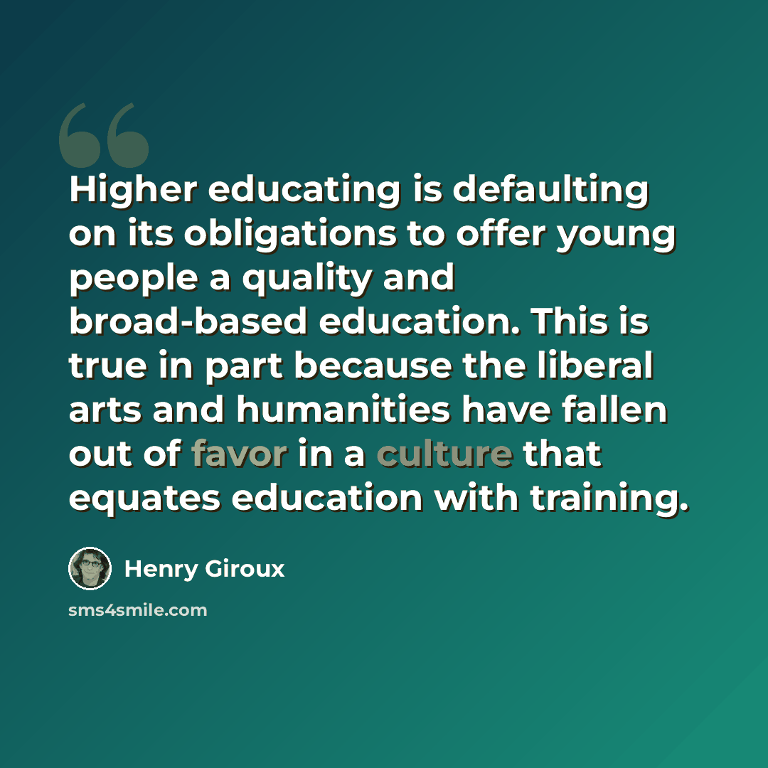 “Higher educating is defaulting on its obligations to offer young people a quality and broad-based education. This is true in part because the liberal arts and humanities have fallen out of favor in a culture that equates education with training.” quote by Henry Giroux