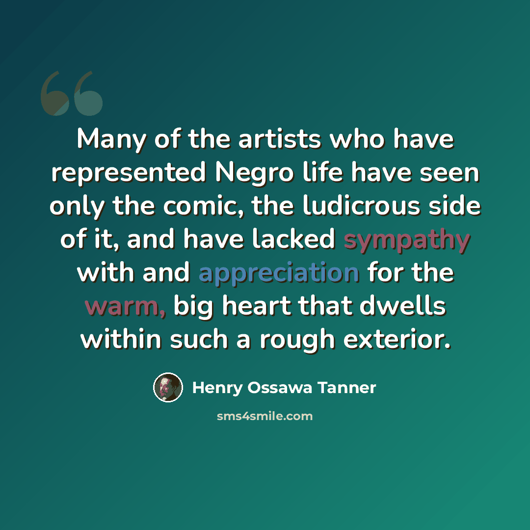 “Many of the artists who have represented Negro life have seen only the comic, the ludicrous side of it, and have lacked sympathy with and appreciation for the warm, big heart that dwells within such a rough exterior.” quote by Henry Ossawa Tanner