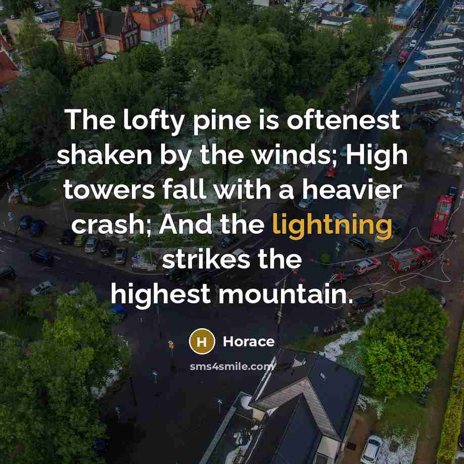 “The lofty pine is oftenest shaken by the winds; High towers fall with a heavier crash; And the lightning strikes the highest mountain.” quote by Horace