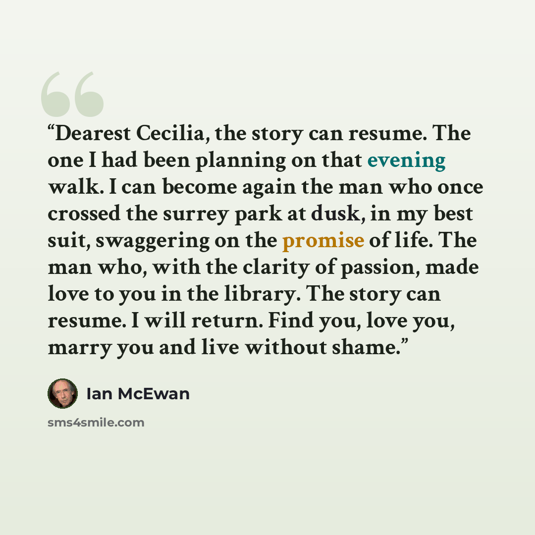 “Dearest Cecilia, the story can resume. The one I had been planning on that evening walk. I can become again the man who once crossed the surrey park at dusk, in my best suit, swaggering on the promise of life. The man who, with the clarity of passion, made love to you in the library. The story can…” quote by Ian McEwan