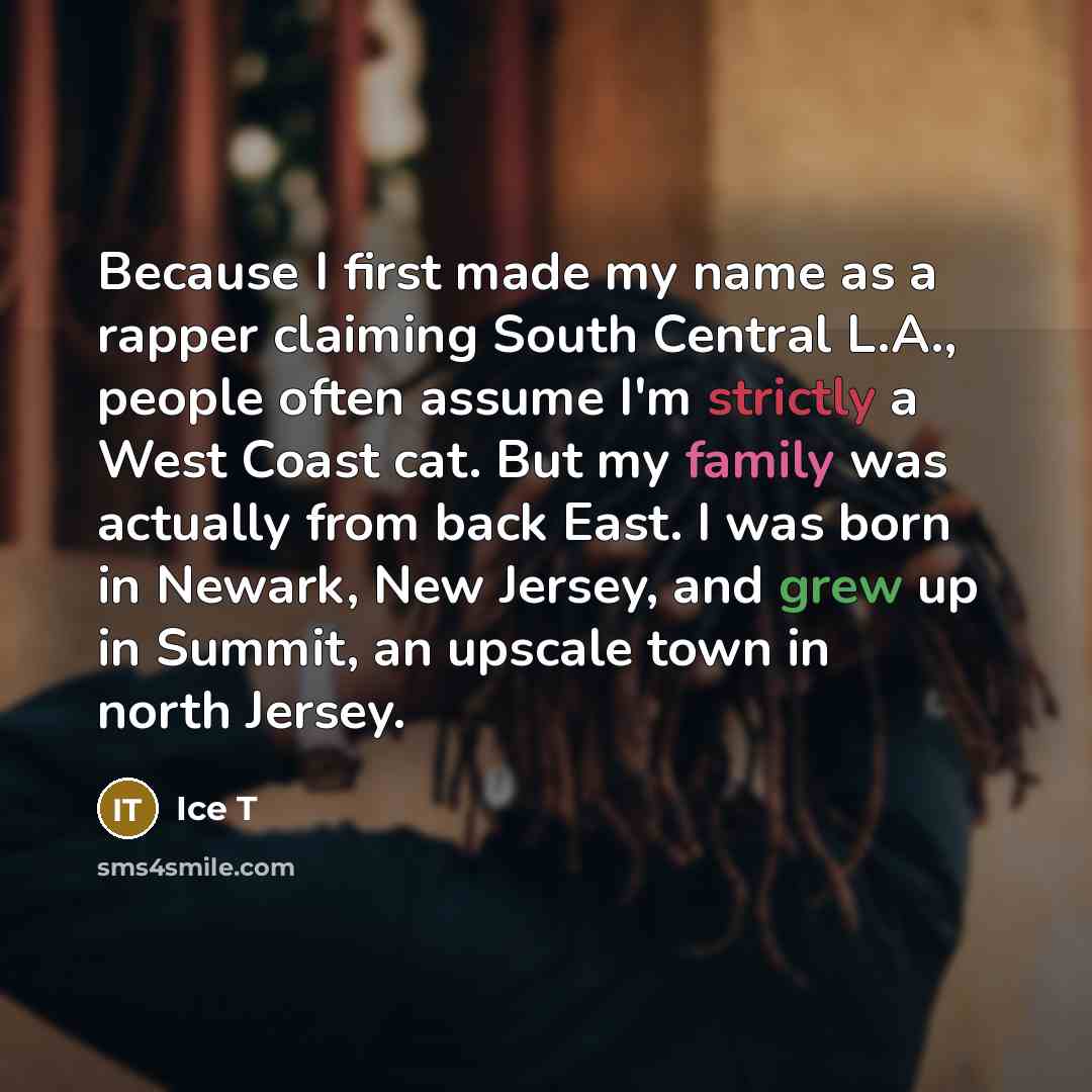 “Because I first made my name as a rapper claiming South Central L.A., people often assume I'm strictly a West Coast cat. But my family was actually from back East. I was born in Newark, New Jersey, and grew up in Summit, an upscale town in north Jersey.” quote by Ice T