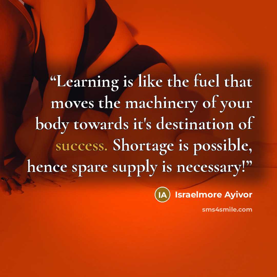 “Learning is like the fuel that moves the machinery of your body towards it's destination of success. Shortage is possible, hence spare supply is necessary!” quote by Israelmore Ayivor