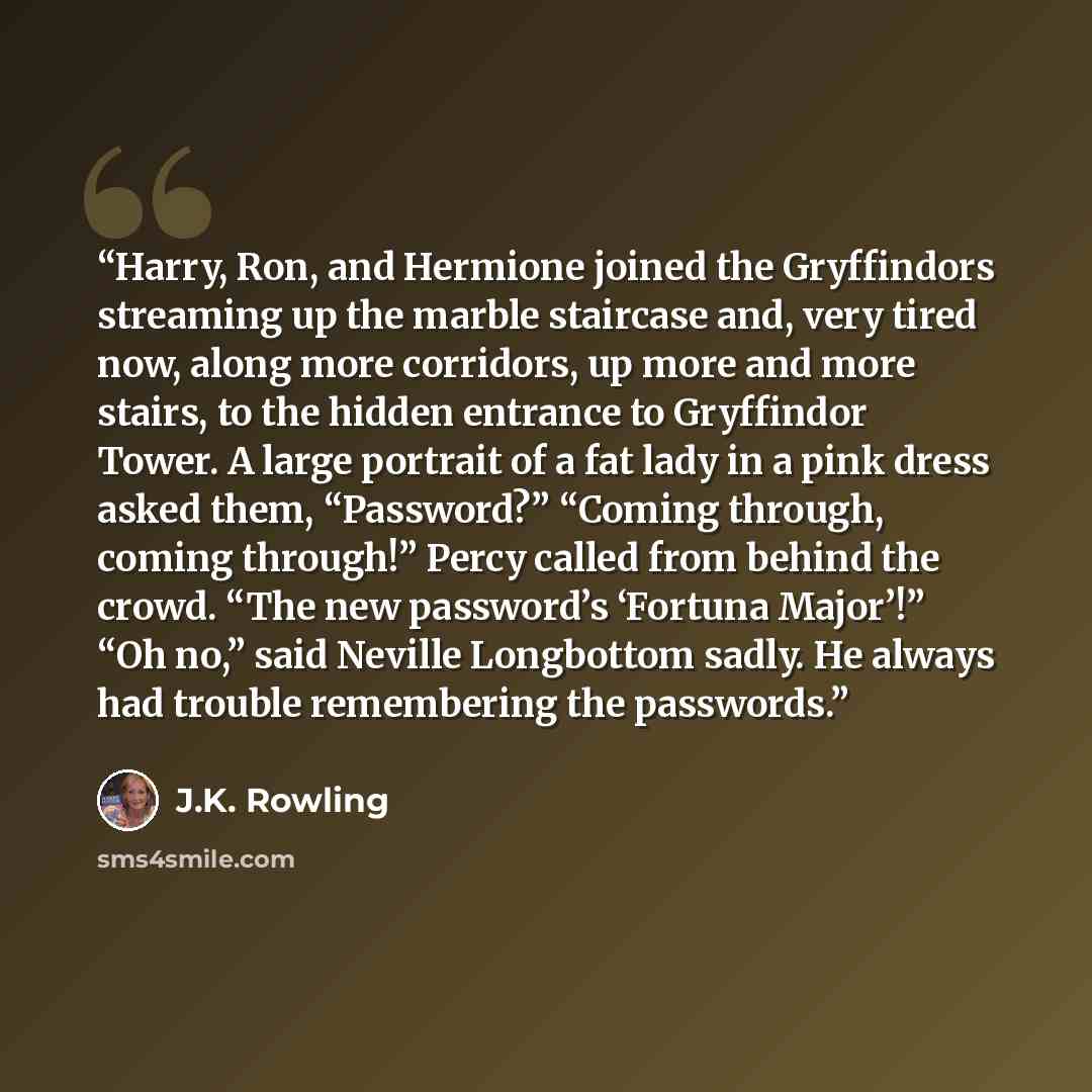 “Harry, Ron, and Hermione joined the Gryffindors streaming up the marble staircase and, very tired now, along more corridors, up more and more stairs, to the hidden entrance to Gryffindor Tower. A large portrait of a fat lady in a pink dress asked them, “Password?” “Coming through, coming through!”…” quote by J.K. Rowling