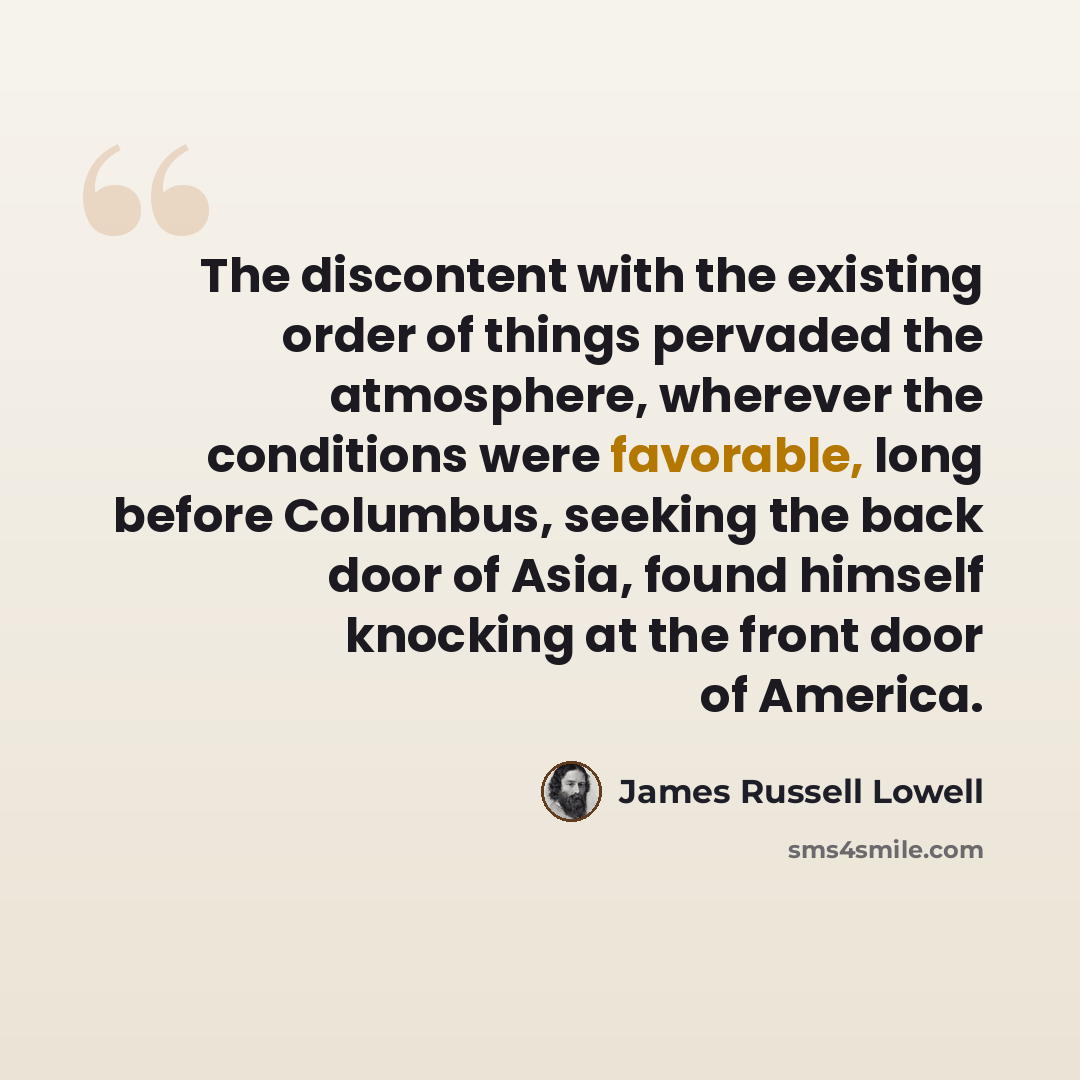 “The discontent with the existing order of things pervaded the atmosphere, wherever the conditions were favorable, long before Columbus, seeking the back door of Asia, found himself knocking at the front door of America.” quote by James Russell Lowell