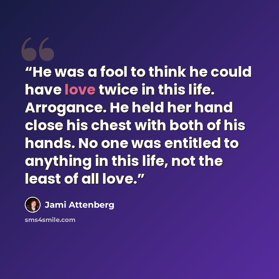 “He was a fool to think he could have love twice in this life. Arrogance. He held her hand close his chest with both of his hands. No one was entitled to anything in this life, not the least of all love.” quote by Jami Attenberg