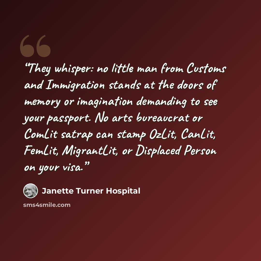 “They whisper: no little man from Customs and Immigration stands at the doors of memory or imagination demanding to see your passport. No arts bureaucrat or ComLit satrap can stamp OzLit, CanLit, FemLit, MigrantLit, or Displaced Person on your visa.” quote by Janette Turner Hospital