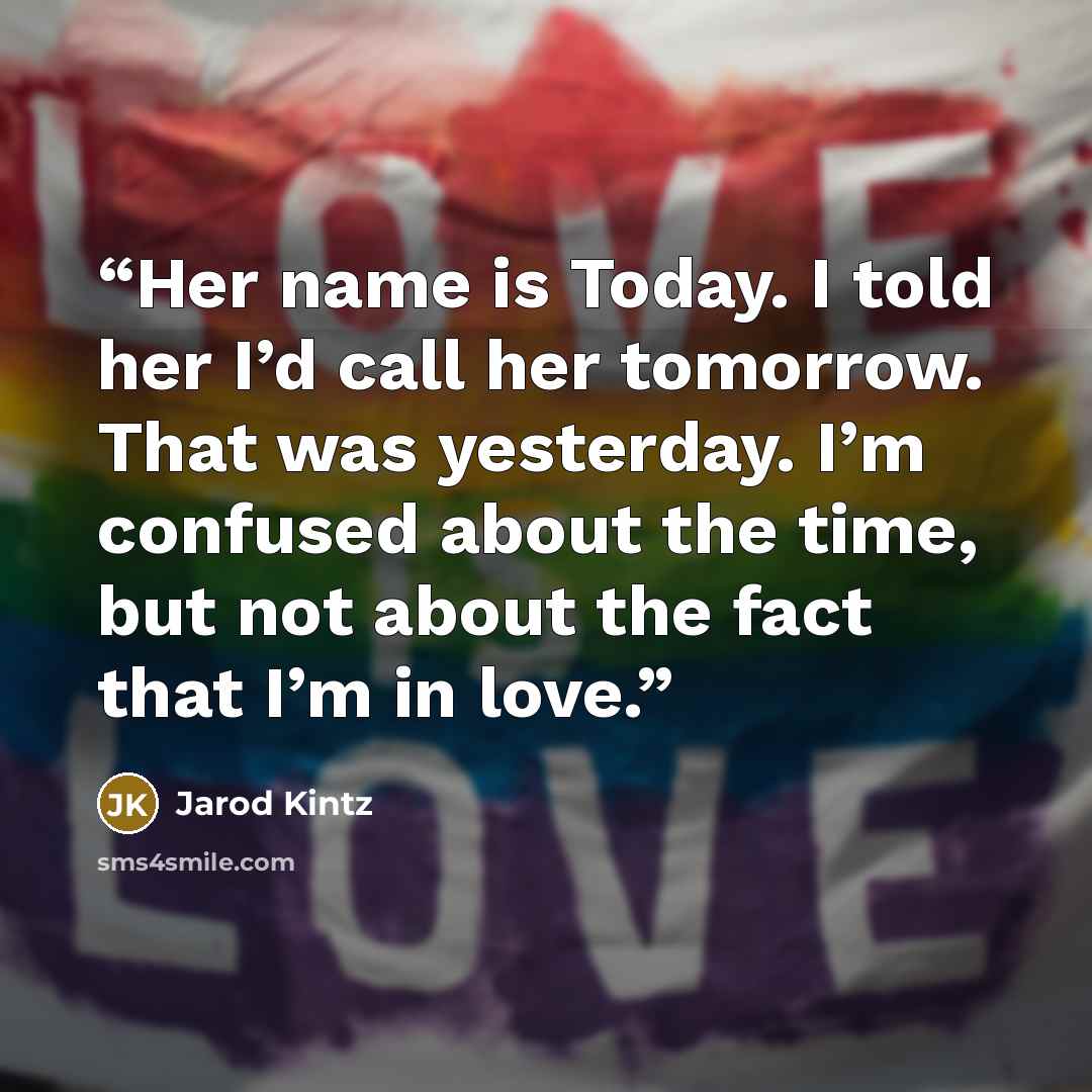 “Her name is Today. I told her I’d call her tomorrow. That was yesterday. I’m confused about the time, but not about the fact that I’m in love.” quote by Jarod Kintz