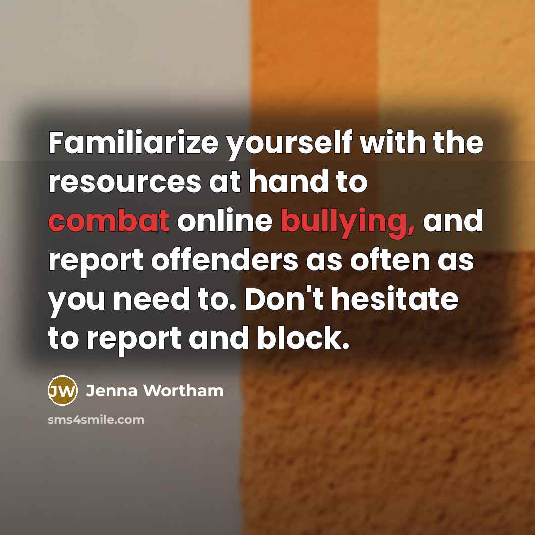 “Familiarize yourself with the resources at hand to combat online bullying, and report offenders as often as you need to. Don't hesitate to report and block.” quote by Jenna Wortham