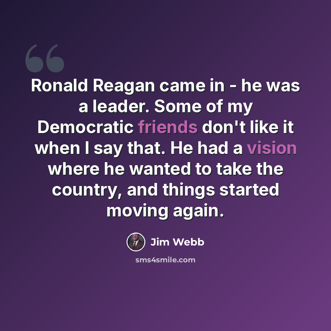 “Ronald Reagan came in - he was a leader. Some of my Democratic friends don't like it when I say that. He had a vision where he wanted to take the country, and things started moving again.” quote by Jim Webb