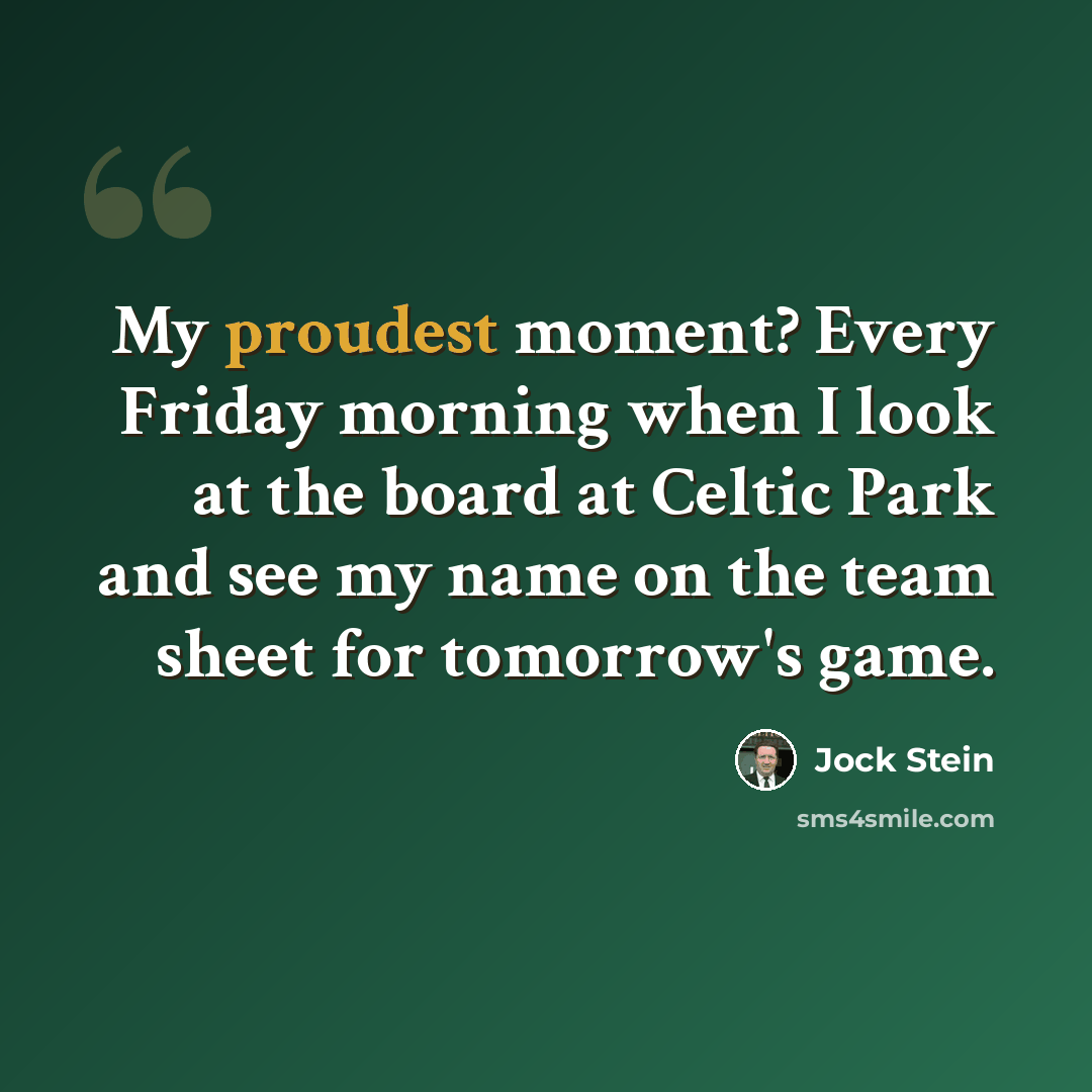“My proudest moment? Every Friday morning when I look at the board at Celtic Park and see my name on the team sheet for tomorrow's game.” quote by Jock Stein