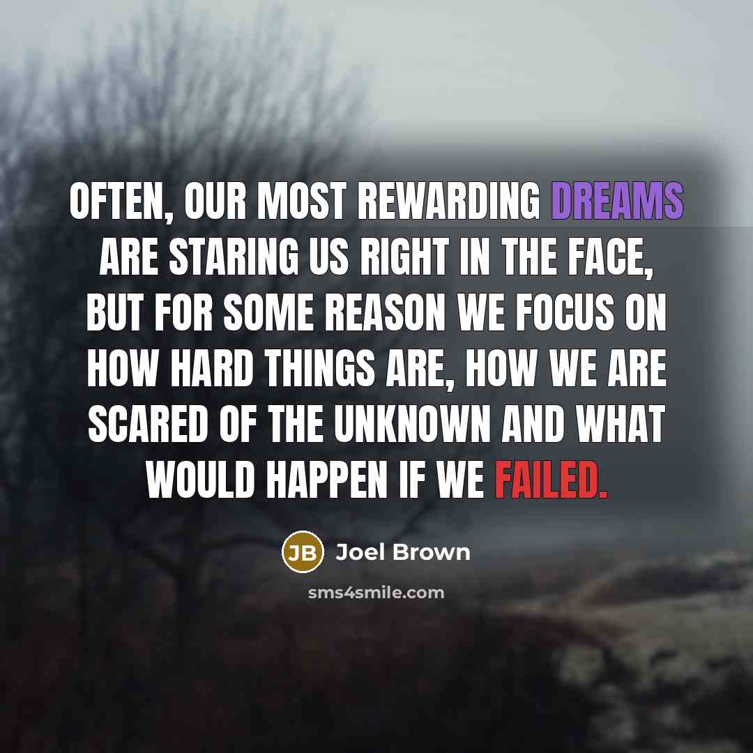 “Often, our most rewarding dreams are staring us right in the face, but for some reason we focus on how hard things are, how we are scared of the unknown and what would happen if we failed.” quote by Joel Brown