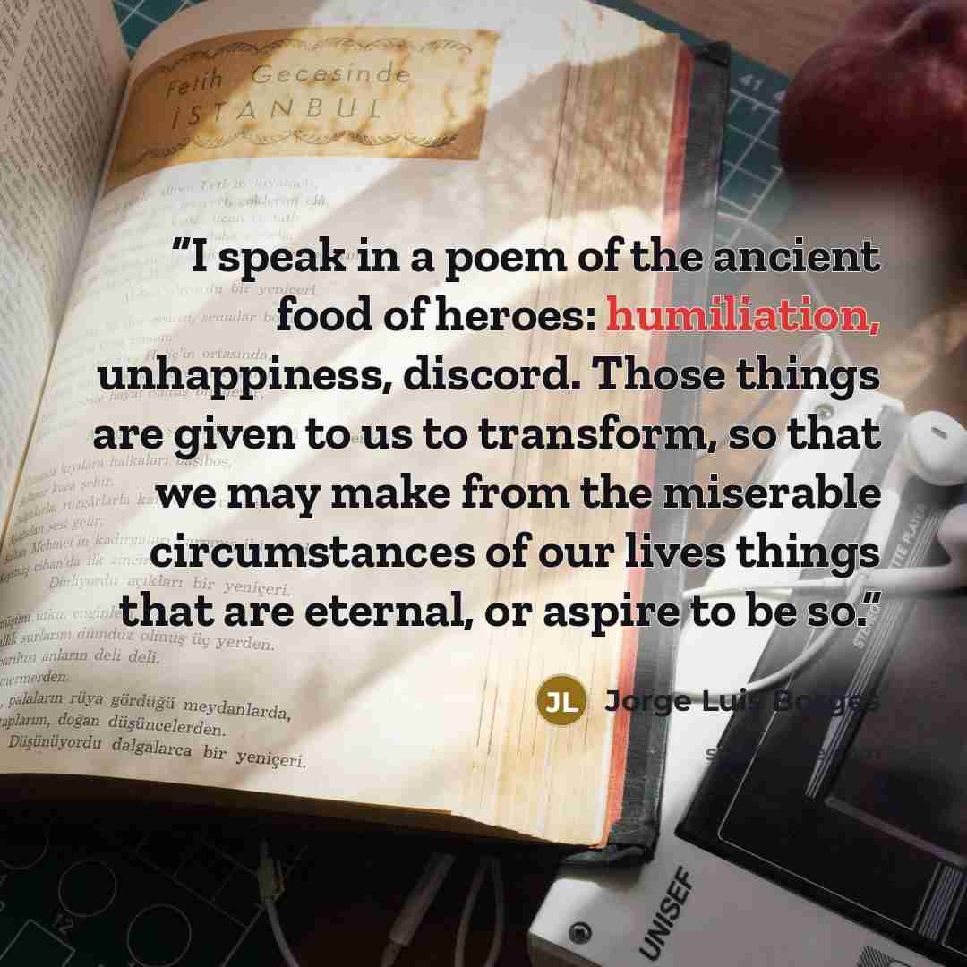“I speak in a poem of the ancient food of heroes: humiliation, unhappiness, discord. Those things are given to us to transform, so that we may make from the miserable circumstances of our lives things that are eternal, or aspire to be so.” quote by Jorge Luis Borges