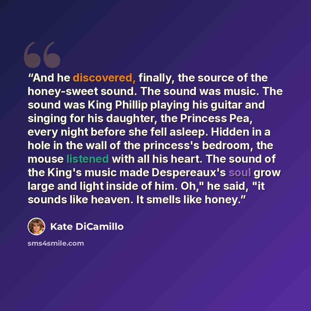 “And he discovered, finally, the source of the honey-sweet sound. The sound was music. The sound was King Phillip playing his guitar and singing for his daughter, the Princess Pea, every night before she fell asleep. Hidden in a hole in the wall of the princess's bedroom, the mouse listened with…” quote by Kate DiCamillo