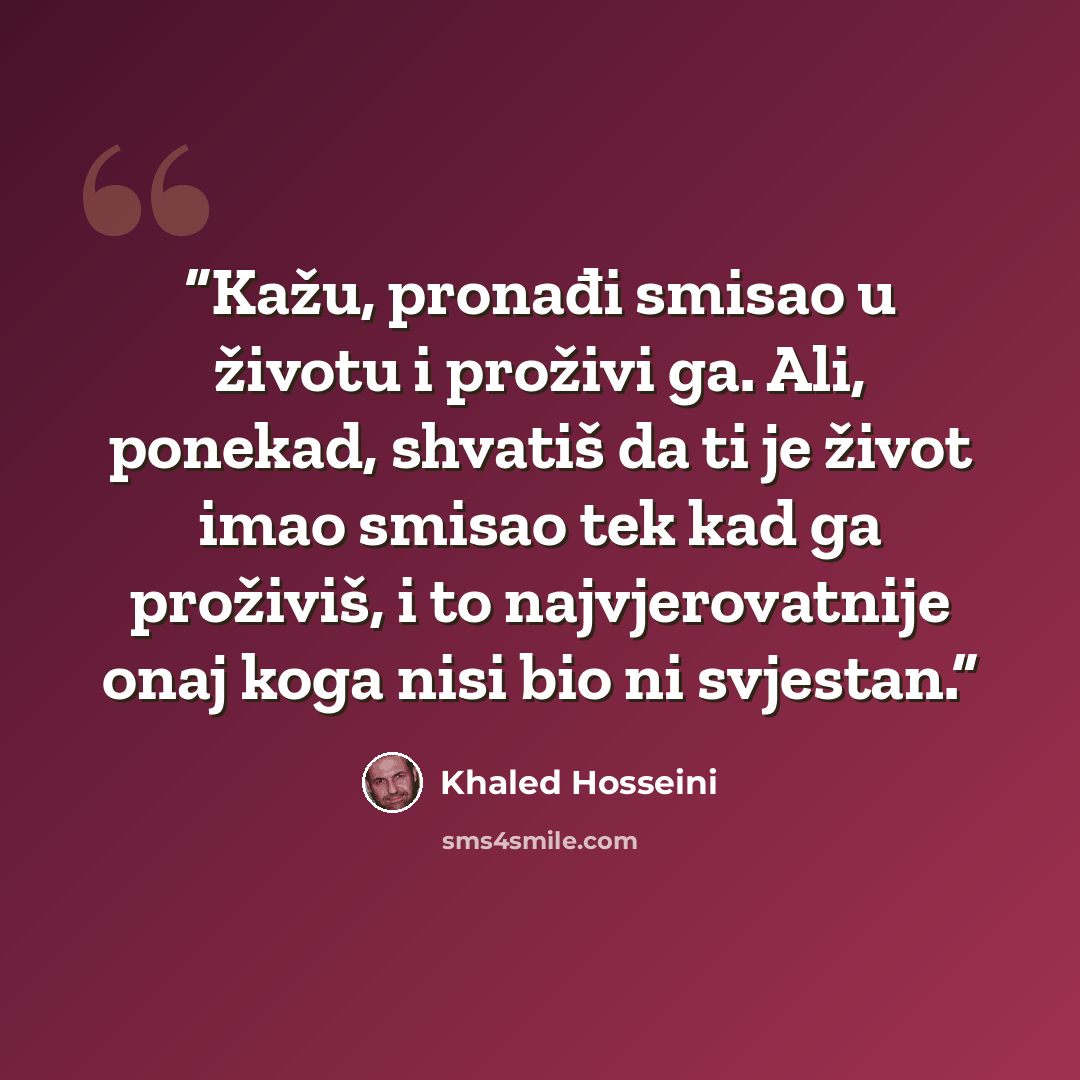“Kažu, pronađi smisao u životu i proživi ga. Ali, ponekad, shvatiš da ti je život imao smisao tek kad ga proživiš, i to najvjerovatnije onaj koga nisi bio ni svjestan.” quote by Khaled Hosseini