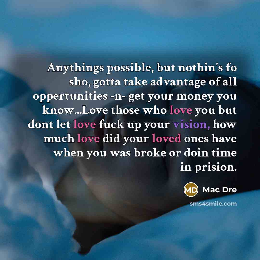 “Anythings possible, but nothin's fo sho, gotta take advantage of all oppertunities -n- get your money you know...Love those who love you but dont let love fuck up your vision, how much love did your loved ones have when you was broke or doin time in prision.” quote by Mac Dre