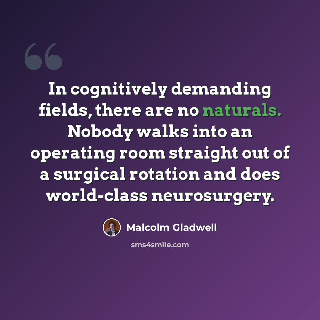 “In cognitively demanding fields, there are no naturals. Nobody walks into an operating room straight out of a surgical rotation and does world-class neurosurgery.” quote by Malcolm Gladwell