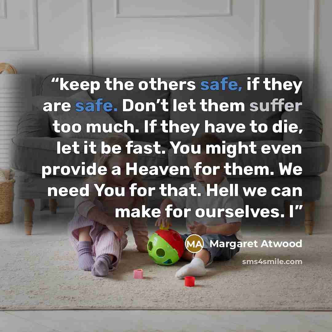 “keep the others safe, if they are safe. Don’t let them suffer too much. If they have to die, let it be fast. You might even provide a Heaven for them. We need You for that. Hell we can make for ourselves. I” quote by Margaret Atwood