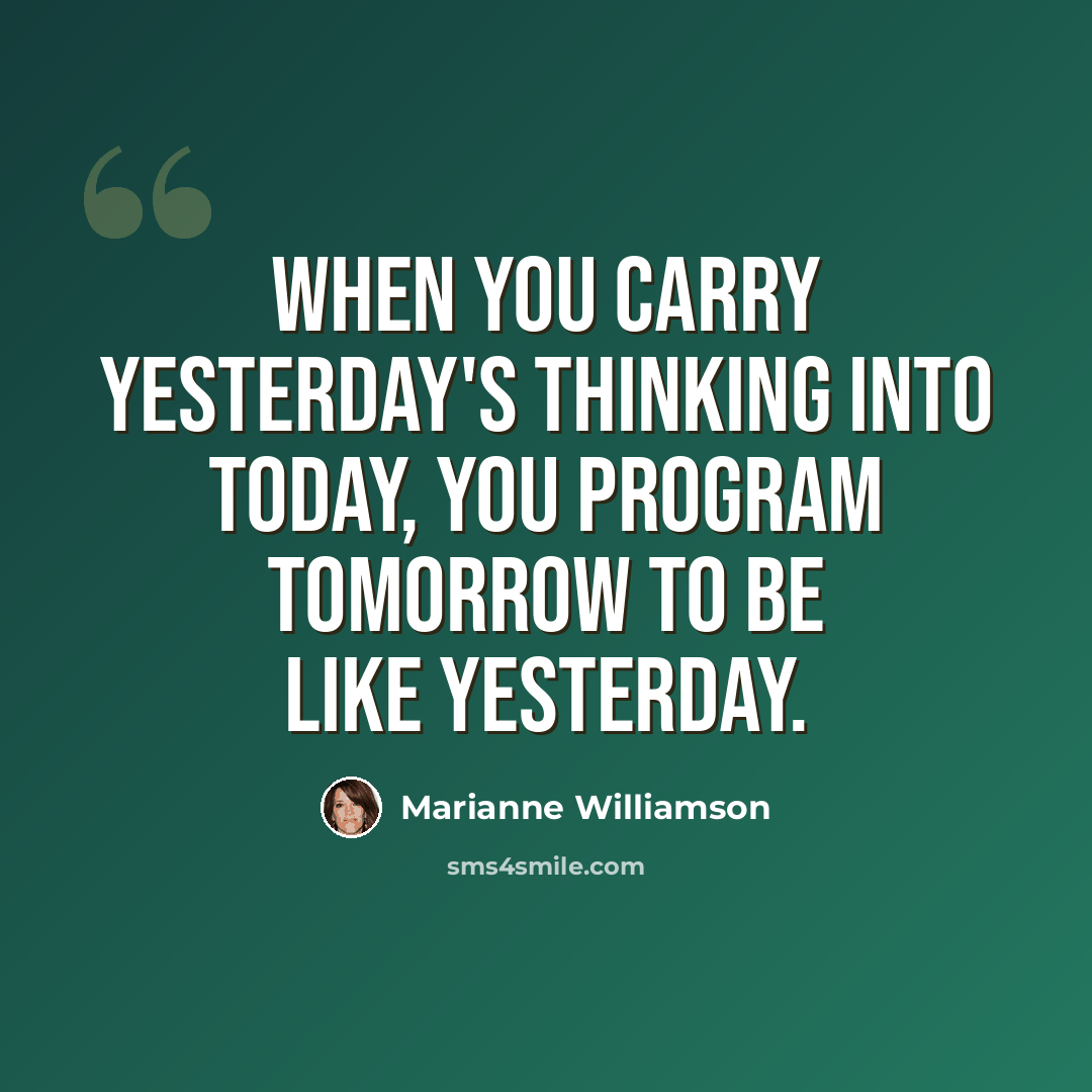 “When you carry yesterday's thinking into today, you program tomorrow to be like yesterday.” quote by Marianne Williamson