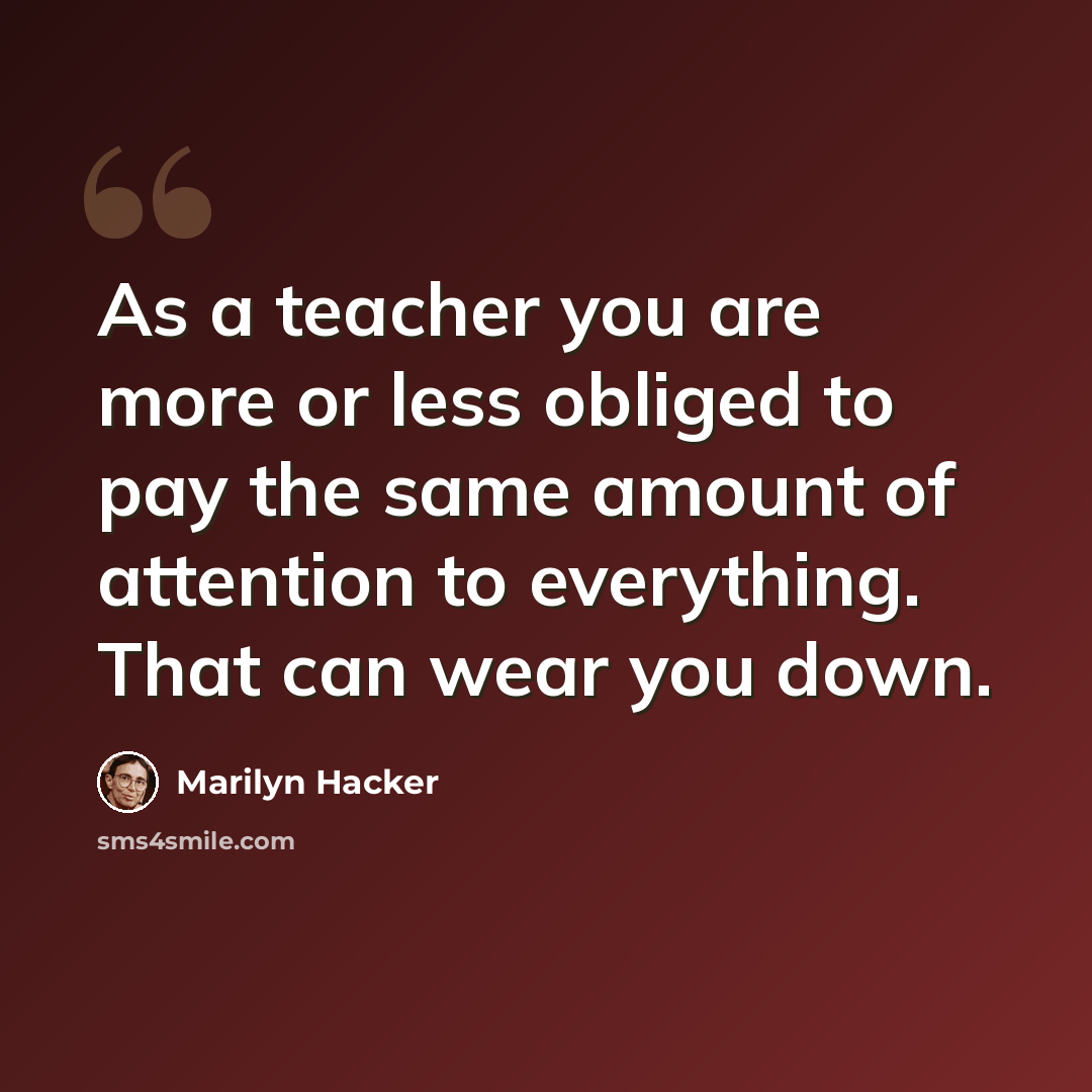“As a teacher you are more or less obliged to pay the same amount of attention to everything. That can wear you down.” quote by Marilyn Hacker