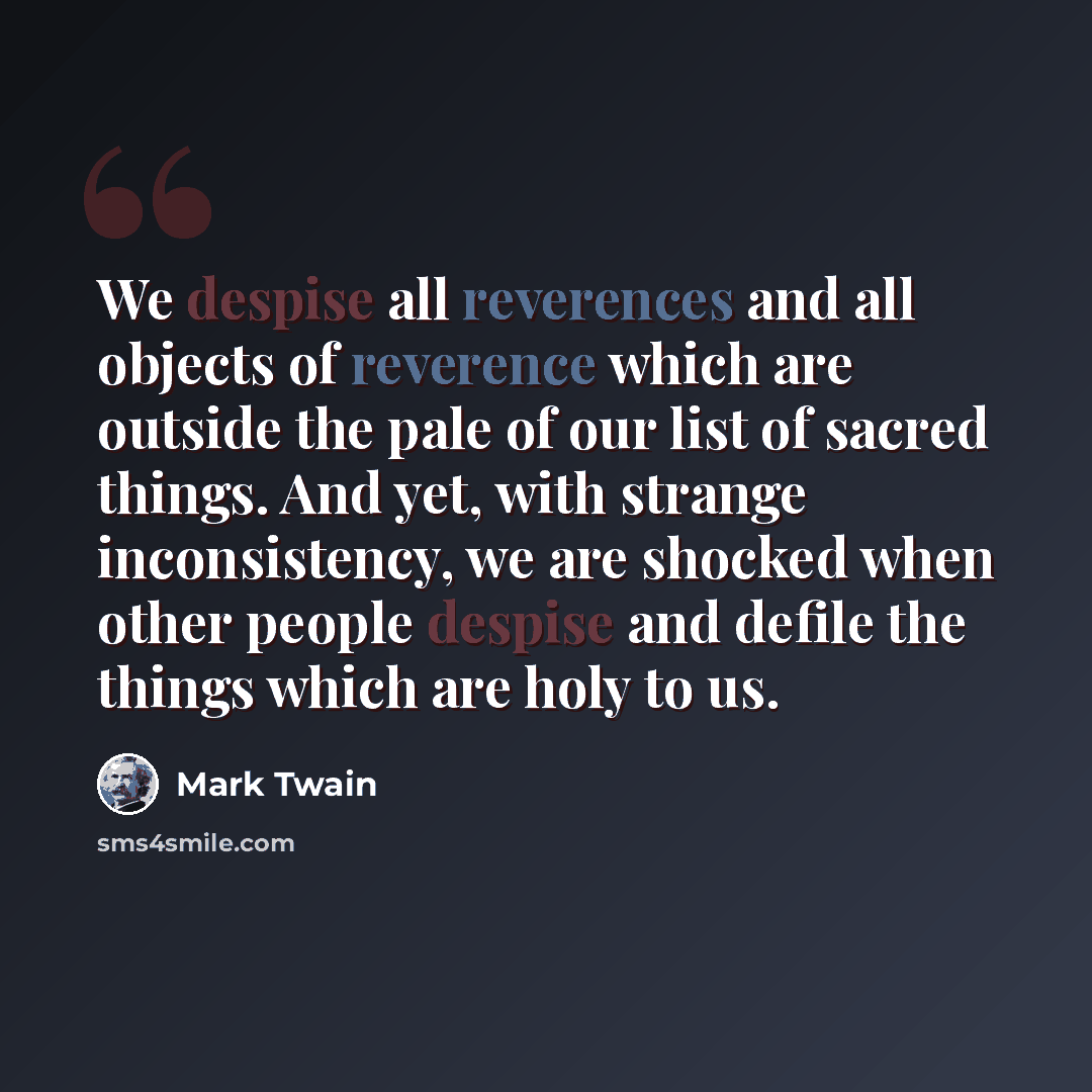 “We despise all reverences and all objects of reverence which are outside the pale of our list of sacred things. And yet, with strange inconsistency, we are shocked when other people despise and defile the things which are holy to us.” quote by Mark Twain