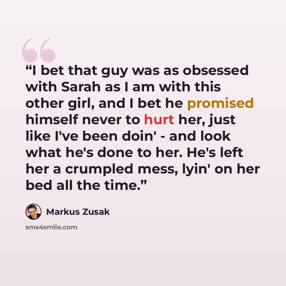“I bet that guy was as obsessed with Sarah as I am with this other girl, and I bet he promised himself never to hurt her, just like I've been doin' - and look what he's done to her. He's left her a crumpled mess, lyin' on her bed all the time.” quote by Markus Zusak