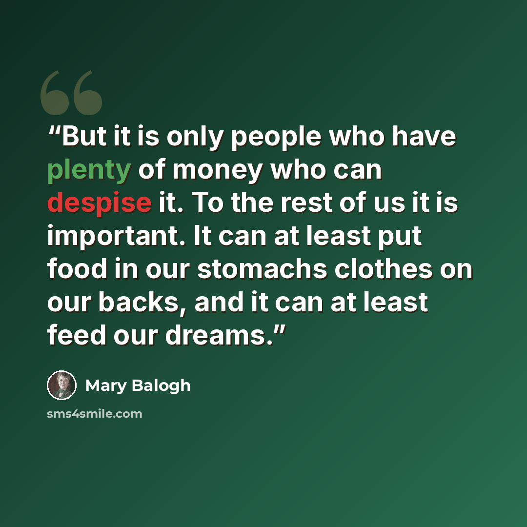 “But it is only people who have plenty of money who can despise it. To the rest of us it is important. It can at least put food in our stomachs clothes on our backs, and it can at least feed our dreams.” quote by Mary Balogh
