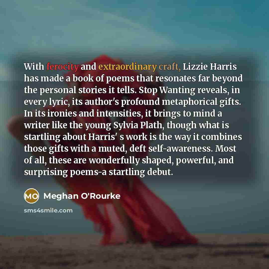 “With ferocity and extraordinary craft, Lizzie Harris has made a book of poems that resonates far beyond the personal stories it tells. Stop Wanting reveals, in every lyric, its author's profound metaphorical gifts. In its ironies and intensities, it brings to mind a writer like the young Sylvia…” quote by Meghan O'Rourke