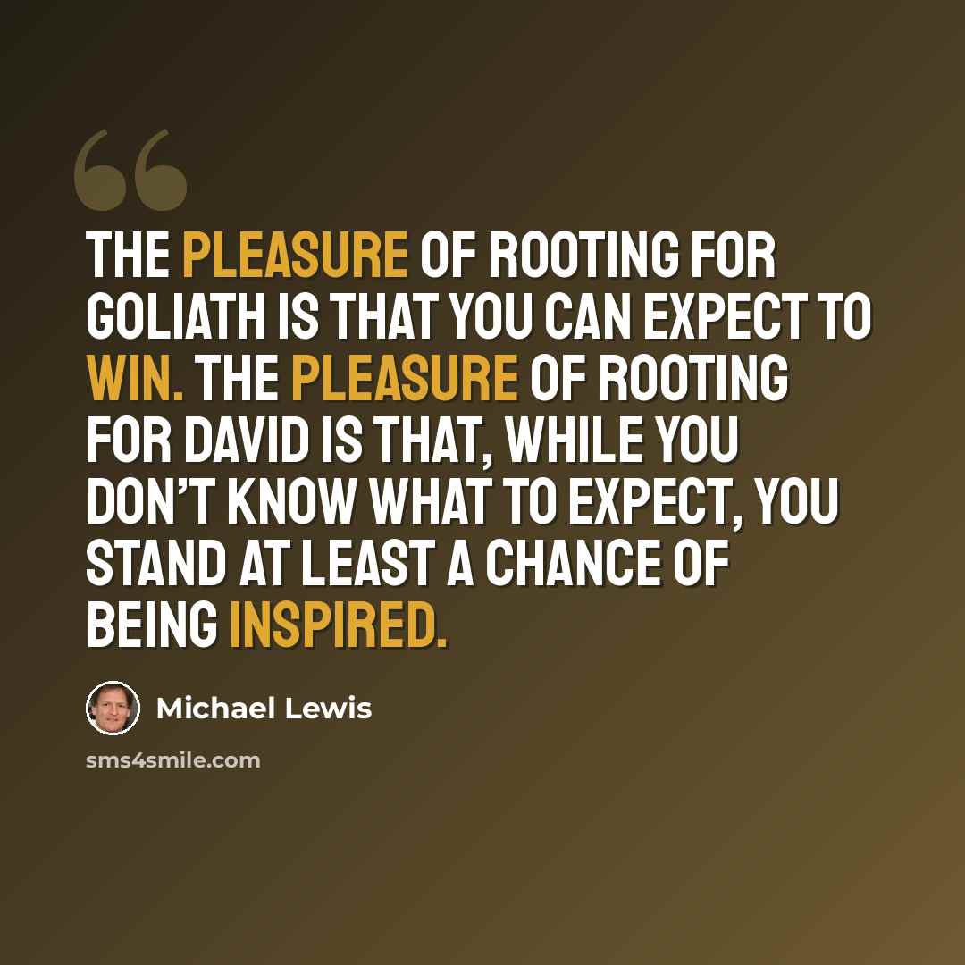 “The pleasure of rooting for Goliath is that you can expect to win. The pleasure of rooting for David is that, while you don’t know what to expect, you stand at least a chance of being inspired.” quote by Michael Lewis