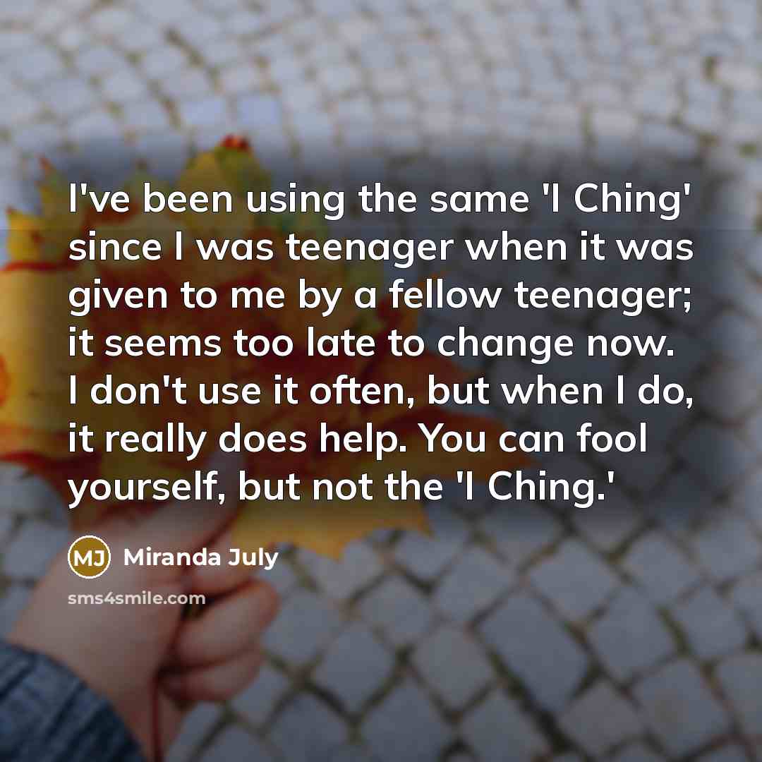 “I've been using the same 'I Ching' since I was teenager when it was given to me by a fellow teenager; it seems too late to change now. I don't use it often, but when I do, it really does help. You can fool yourself, but not the 'I Ching.'” quote by Miranda July