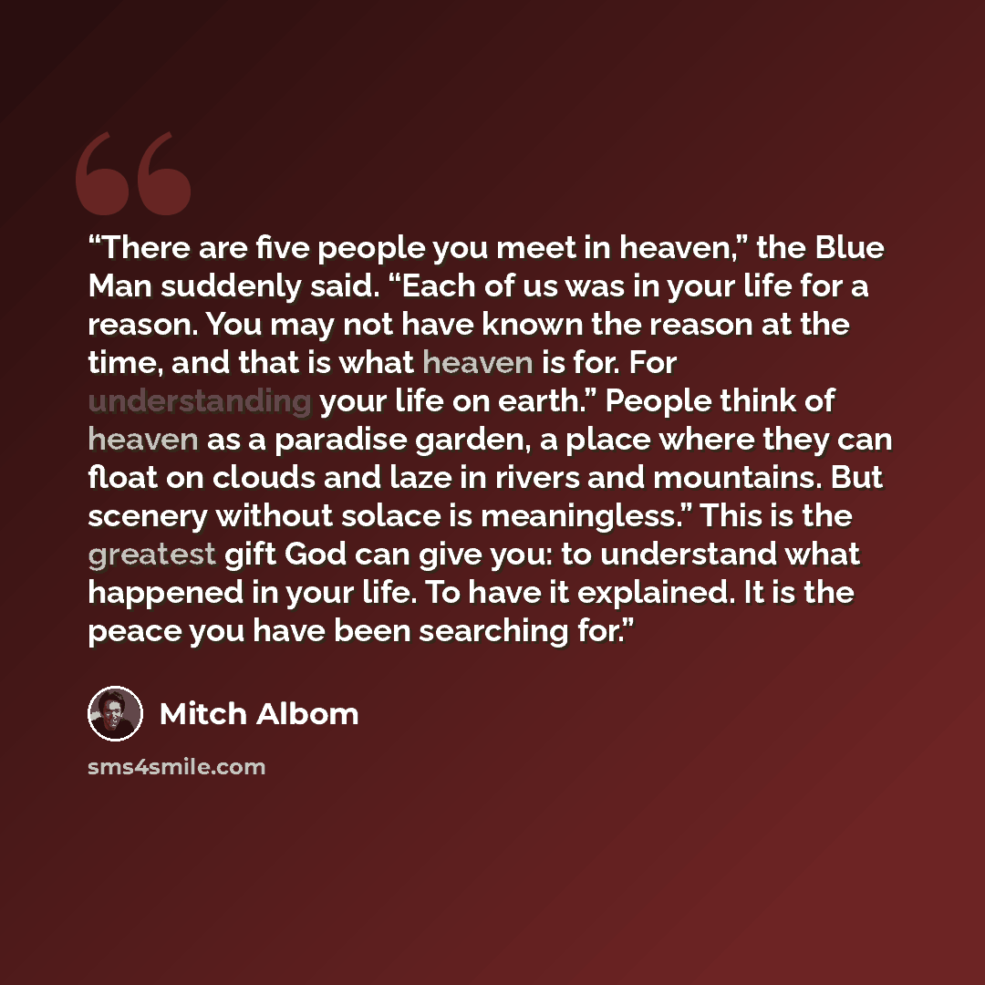 “There are five people you meet in heaven,” the Blue Man suddenly said. “Each of us was in your life for a reason. You may not have known the reason at the time, and that is what heaven is for. For understanding your life on earth.” People think of heaven as a paradise garden, a place where they…” quote by Mitch Albom