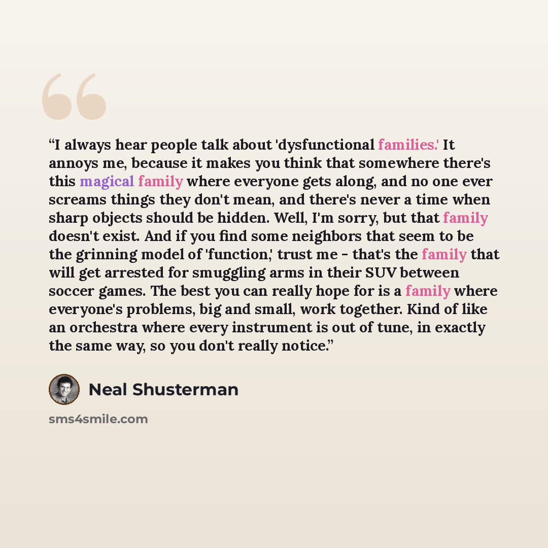 “I always hear people talk about 'dysfunctional families.' It annoys me, because it makes you think that somewhere there's this magical family where everyone gets along, and no one ever screams things they don't mean, and there's never a time when sharp objects should be hidden. Well, I'm sorry…” quote by Neal Shusterman