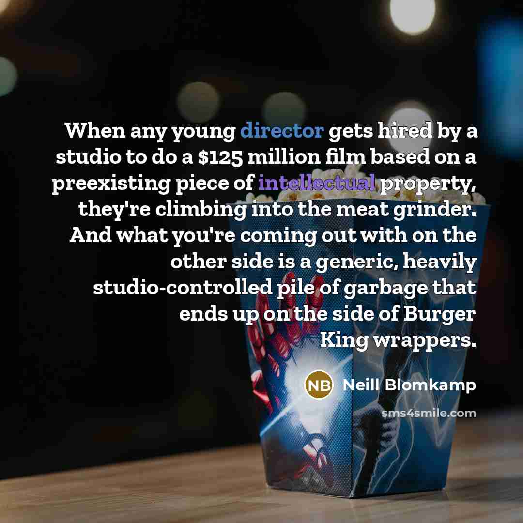 “When any young director gets hired by a studio to do a $125 million film based on a preexisting piece of intellectual property, they're climbing into the meat grinder. And what you're coming out with on the other side is a generic, heavily studio-controlled pile of garbage that ends up on the side…” quote by Neill Blomkamp