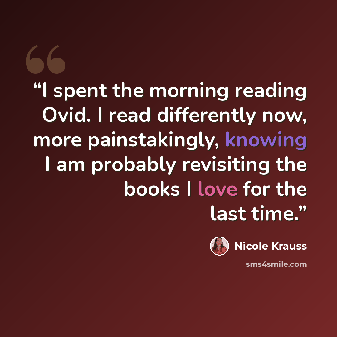 “I spent the morning reading Ovid. I read differently now, more painstakingly, knowing I am probably revisiting the books I love for the last time.” quote by Nicole Krauss