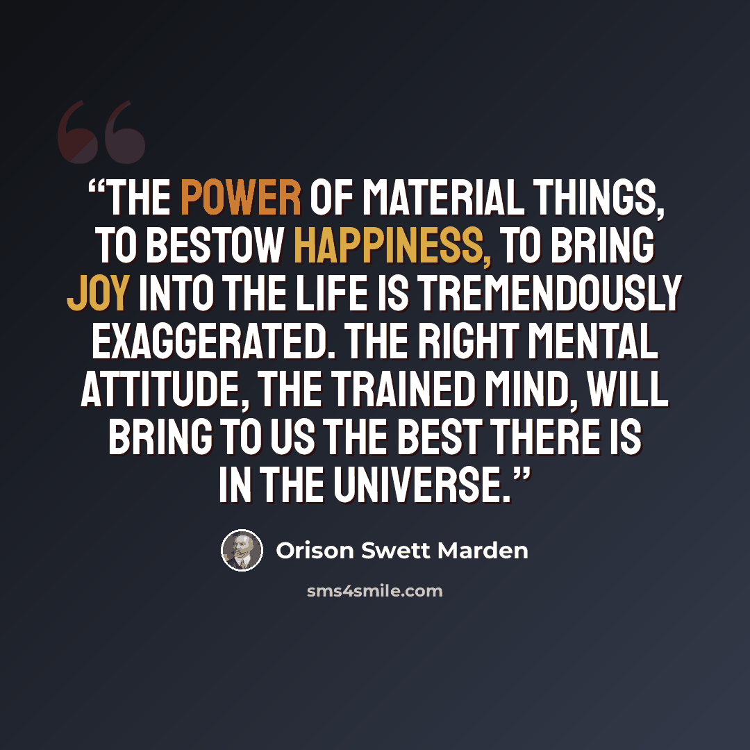 “The power of material things, to bestow happiness, to bring joy into the life is tremendously exaggerated. The right mental attitude, the trained mind, will bring to us the best there is in the universe.” quote by Orison Swett Marden