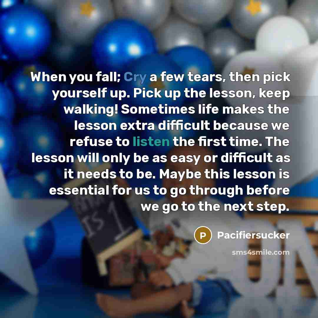 “When you fall; Cry a few tears, then pick yourself up. Pick up the lesson, keep walking! Sometimes life makes the lesson extra difficult because we refuse to listen the first time. The lesson will only be as easy or difficult as it needs to be. Maybe this lesson is essential for us to go through…” quote by Pacifiersucker