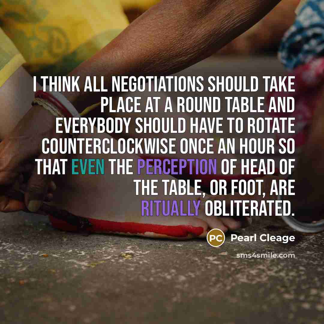 “I think all negotiations should take place at a round table and everybody should have to rotate counterclockwise once an hour so that even the perception of head of the table, or foot, are ritually obliterated.” quote by Pearl Cleage