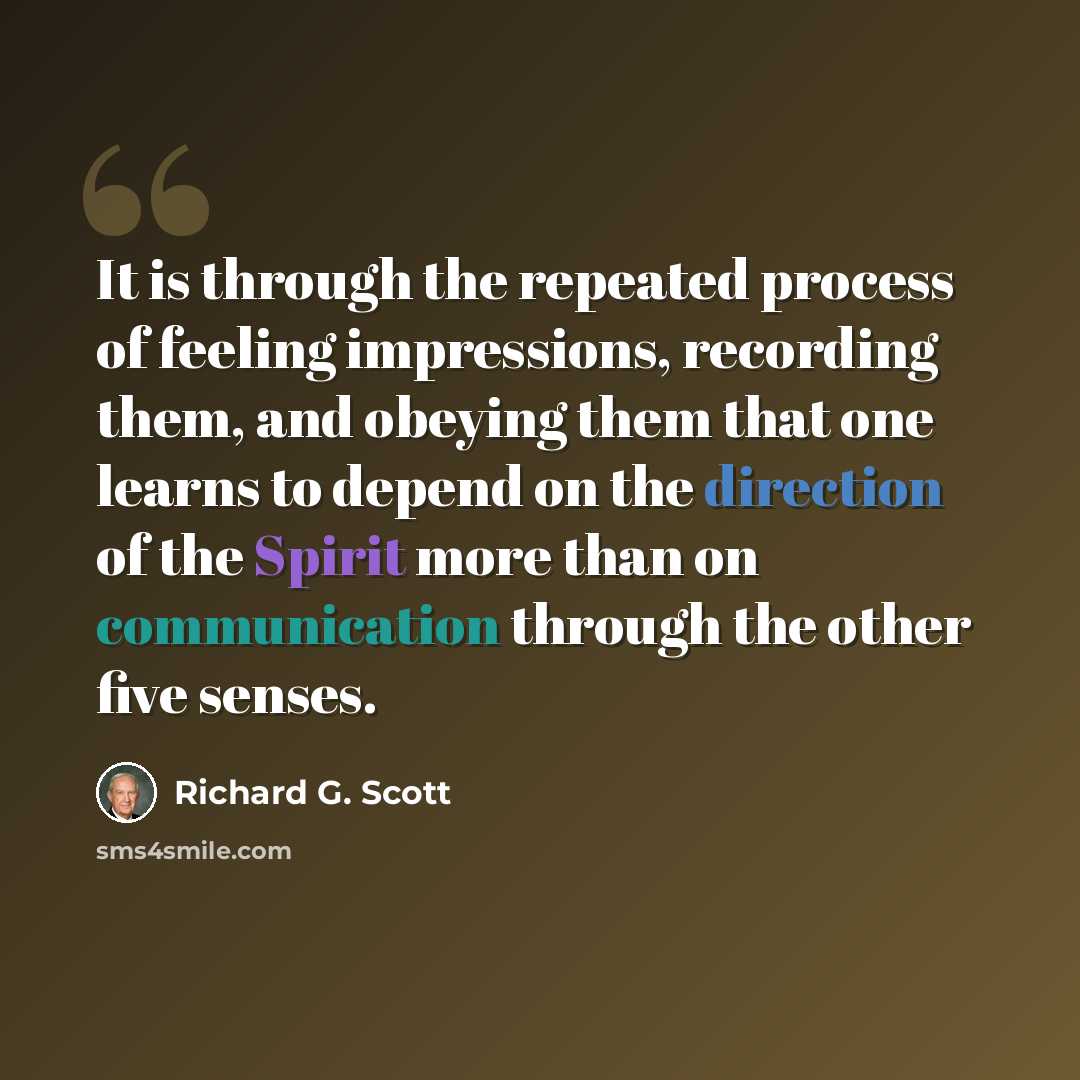 “It is through the repeated process of feeling impressions, recording them, and obeying them that one learns to depend on the direction of the Spirit more than on communication through the other five senses.” quote by Richard G. Scott