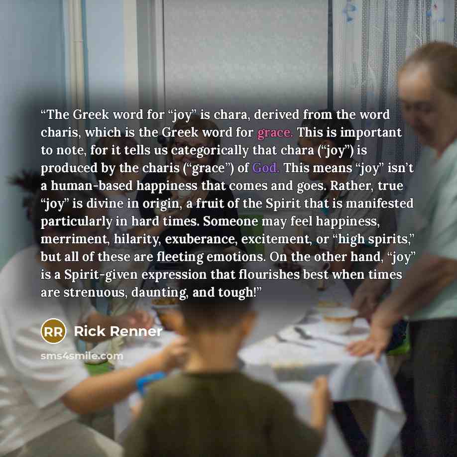 “The Greek word for “joy” is chara, derived from the word charis, which is the Greek word for grace. This is important to note, for it tells us categorically that chara (“joy”) is produced by the charis (“grace”) of God. This means “joy” isn’t a human-based happiness that comes and goes. Rather…” quote by Rick Renner