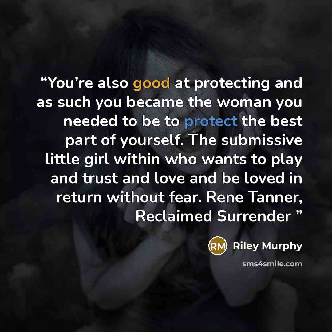 “You’re also good at protecting and as such you became the woman you needed to be to protect the best part of yourself. The submissive little girl within who wants to play and trust and love and be loved in return without fear. Rene Tanner, Reclaimed Surrender” quote by Riley Murphy