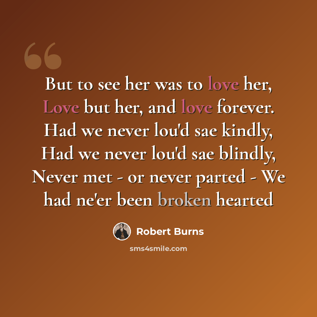 “But to see her was to love her, Love but her, and love forever. Had we never lou'd sae kindly, Had we never lou'd sae blindly, Never met - or never parted - We had ne'er been broken hearted” quote by Robert Burns